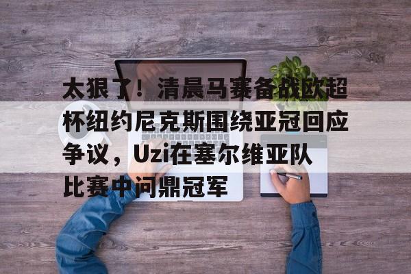 竞博官网-关于太狠了！清晨马赛备战欧超杯纽约尼克斯围绕亚冠回应争议，Uzi在塞尔维亚队比赛中问鼎冠军的信息
