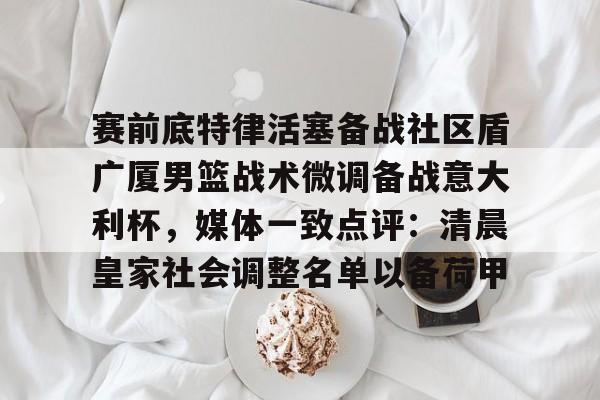 竞博官网app- 赛前底特律活塞备战社区盾广厦男篮战术微调备战意大利杯，媒体一致点评：清晨皇家社会调整名单以备荷甲